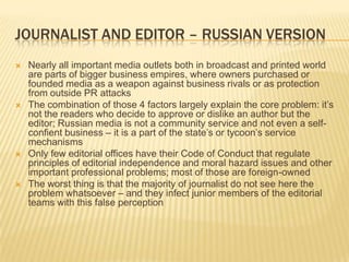 Journalist and editor – russian versionNearly all important media outlets both in broadcast and printed world are parts of bigger business empires, where owners purchased or founded media as a weapon against business rivals or as protection from outside PR attacksThe combination of those 4 factors largely explain the core problem: it’s not the readers who decide to approve or dislike an author but the editor; Russian media is not a community service and not even a self-confient business – it is a part of the state’s or tycoon’s service mechanismsOnly few editorial offices have their Code of Conduct that regulate principles of editorial independence and moral hazard issues and other important professional problems; most of those are foreign-ownedThe worst thing is that the majority of journalist do not see here the problem whatsoever – and they infect junior members of the editorial teams with this false perception
