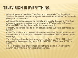 Television is everythingAfter InfoWars of late 90’s, The Govt and personally The President Vladimir Putin realized the danger of free and irresponsible TV Channels (see part 2 – InfoWars)Although the process could be morally and legally disgusting, The Govt managed to separate oligarchs from owning TV channels – Channel One and NTV, putting them under the state control3 most wide-spread free-to-air TV stations since 2003 are controlled by KreminOther TV stations and networks have much smaller footprint and – after a harsh lesson – avoid political discussion and opposition-minded news coverageTV is the largest media business, receiving far over 50% of Russia’s gross advertising spending (over 5,2 bln USD in 2008, over 3,7 bln in 2009)18 TV broadcasters are licensed to distribute signal FTA across the country and 400 more have regional licenses. 