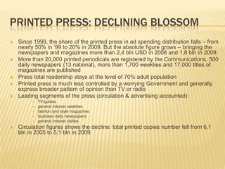 Printed press: declining blossomSince 1999, the share of the printed press in ad spending distribution falls – from nearly 50% in ‘99 to 20% in 2009. But the absolute figure grows – bringing the newspapers and magazines more than 2,4 bln USD in 2008 and 1,8 bln in 2009.More than 20,000 printed periodicals are registered by the Communications. 500 daily newspapers (13 national), more than 1,700 weeklies and 17,000 titles of magazines are publishedPress total readership stays at the level of 70% adult populationPrinted press is much less controlled by a worrying Government and generally express broader pattern of opinion than TV or radioLeading segments of the press (circulation & advertising accounted):TV-guidesgeneral interest weekliesfashion and style magazinesbusiness daily newspapersgeneral interest dailiesCirculation figures shows the decline: total printed copies number fell from 6,1 bln in 2005 to 5,1 bln in 2009