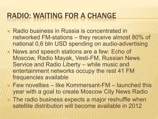 radio: waiting for a changeRadio business in Russia is concentrated in networked FM-stations – they receive almost 80% of national 0,6 bln USD spending on audio-advertisingNews and speech stations are a few: Echo of Moscow, Radio Mayak, Vesti-FM, Russian News Service and Radio Liberty – while music and entertainment networks occupy the rest 41 FM frequencies availableFew novelties – like Kommersant-FM – launched this year with a goal to create Moscow City News RadioThe radio business expects a major reshuffle when satellite distribution will become available in 2012