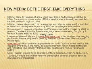 New media: be the first, take everythingInternet came to Russia just a few years later than it had become available to US or European consumers – by 1995 the service was universally accessible in capitals and main regional citiesInternet content sites – such as newspapers web sites or separate (from printed or broadcast media) were in place by 1997 for most large media outletsRussian search engines – Rambler and Yandex – formed the market by 2001; at present, Yandex dominates Russian-language search overtaking Google by 2 times in Russia (62% vs 30%)Livejournal (Живой Журнал) – www.livejournal.com – the most popular blogging platform in Russia, acquired in 2007 by Russian businessman from SixApart (WordPress)www.mail.ru – Russian i-market phenomenon, nation’s prime e-mail service that occupies over 50% of the niche, also plays important role in media distribution and marketing (due to heavy traffic on front pages, up to 15% of nationwide traffic)Major Russian internet news sources: Lenta.ru, Gazeta.ru, Rian.ru, kp.ru, life.ruTypically, i-media are smaller versions of traditional editorial products such as newspapers or magazinesVasilyGatov