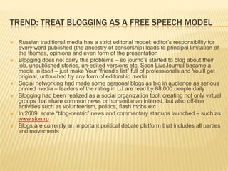 Trend: treat blogging as a free speech modelRussian traditional media has a strict editorial model: editor’s responsibility for every word published (the ancestry of censorship) leads to principal limitation of the themes, opinions and even form of the presentationBlogging does not carry this problems – so journo’s started to blog about their job, unpublished stories, un-edited versions etc. Soon LiveJournal became a media in itself – just make Your “friend’s list” full of professionals and You’ll get original, untouched by any form of editorship mediaSocial networking had made some personal blogs as big in audience as serious printed media – leaders of the rating in LJ are read by 88,000 people dailyBlogging had been realized as a social organization tool, creating not only virtual groups that share common news or humanitarian interest, but also off-line activities such as volunteerism, politics, flash mobs etcIn 2009, some “blog-centric” news and commentary startups launched – such as www.slon.ruBlogs are currently an important political debate platform that includes all parties and movements