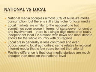 National vs localNational media occupies almost 60% of Russia’s media consumption, but there is still a big niche for local mediaLocal markets are similar to the national one but sometimes even worse in terms  of state/governor control and involvement – there is a single-digit number of really independent local TV-stations with news and local debate shows for the whole country with 86 regionsLocal press generally is less controlled and even oppositional to local authorities; same relates to regional internet-media that is few years behind the nationalPositive difference is that local media startups are much cheaper than ones on the national level