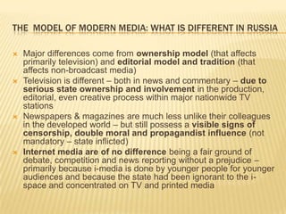 The  model of modern media: what is different in russiaMajor differences come from ownership model (that affects primarily television) and editorial model and tradition (that affects non-broadcast media)Television is different – both in news and commentary – due to serious state ownership and involvement in the production, editorial, even creative process within major nationwide TV stationsNewspapers & magazines are much less unlike their colleagues in the developed world – but still possess a visible signs of censorship, double moral and propagandist influence (not mandatory – state inflicted)Internet media are of no difference being a fair ground of debate, competition and news reporting without a prejudice – primarily because i-media is done by younger people for younger audiences and because the state had been ignorant to the i-space and concentrated on TV and printed media 