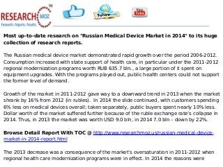 Most up-to-date research on "Russian Medical Device Market in 2014" to its huge
collection of research reports.
The Russian medical device market demonstrated rapid growth over the period 2006-2012.
Consumption increased with state support of health care, in particular under the 2011-2012
regional modernization programs worth RUB 635.7 bln., a large portion of it spent on
equipment upgrades. With the programs played out, public health centers could not support
the former level of demand.
Growth of the market in 2011-2012 gave way to a downward trend in 2013 when the market
shrank by 16% from 2012 (in rubles). In 2014 the slide continued, with customers spending
6% less on medical devices overall; taken separately, public buyers spent nearly 10% less.
Dollar worth of the market suffered further because of the ruble exchange rate’s collapse in
2014. Thus, in 2013 the market was worth USD 9.0 bln, in 2014 7.0 bln – down by 22%.
Browse Detail Report With TOC @ http://www.researchmoz.us/russian-medical-device-
market-in-2014-report.html
The 2013 decrease was a consequence of the market’s oversaturation in 2011-2012 when
regional health care modernization programs were in effect. In 2014 the reasons were
 