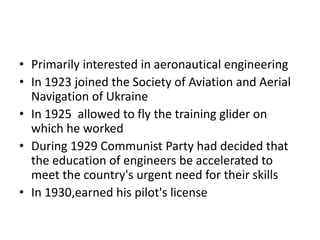 • Primarily interested in aeronautical engineering
• In 1923 joined the Society of Aviation and Aerial
Navigation of Ukraine
• In 1925 allowed to fly the training glider on
which he worked
• During 1929 Communist Party had decided that
the education of engineers be accelerated to
meet the country's urgent need for their skills
• In 1930,earned his pilot's license
 