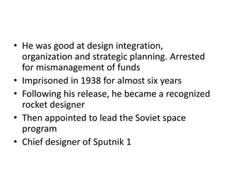 • He was good at design integration,
organization and strategic planning. Arrested
for mismanagement of funds
• Imprisoned in 1938 for almost six years
• Following his release, he became a recognized
rocket designer
• Then appointed to lead the Soviet space
program
• Chief designer of Sputnik 1
 