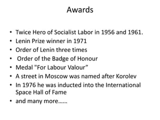Awards
• Twice Hero of Socialist Labor in 1956 and 1961.
• Lenin Prize winner in 1971
• Order of Lenin three times
• Order of the Badge of Honour
• Medal "For Labour Valour”
• A street in Moscow was named after Korolev
• In 1976 he was inducted into the International
Space Hall of Fame
• and many more……
 