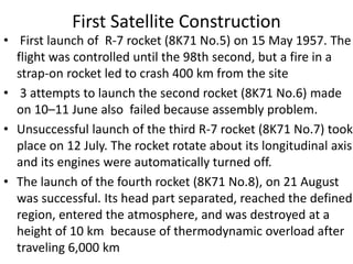 First Satellite Construction
• First launch of R-7 rocket (8K71 No.5) on 15 May 1957. The
flight was controlled until the 98th second, but a fire in a
strap-on rocket led to crash 400 km from the site
• 3 attempts to launch the second rocket (8K71 No.6) made
on 10–11 June also failed because assembly problem.
• Unsuccessful launch of the third R-7 rocket (8K71 No.7) took
place on 12 July. The rocket rotate about its longitudinal axis
and its engines were automatically turned off.
• The launch of the fourth rocket (8K71 No.8), on 21 August
was successful. Its head part separated, reached the defined
region, entered the atmosphere, and was destroyed at a
height of 10 km because of thermodynamic overload after
traveling 6,000 km
 
