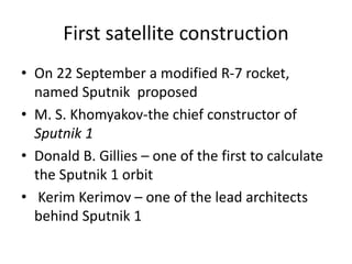 First satellite construction
• On 22 September a modified R-7 rocket,
named Sputnik proposed
• M. S. Khomyakov-the chief constructor of
Sputnik 1
• Donald B. Gillies – one of the first to calculate
the Sputnik 1 orbit
• Kerim Kerimov – one of the lead architects
behind Sputnik 1
 