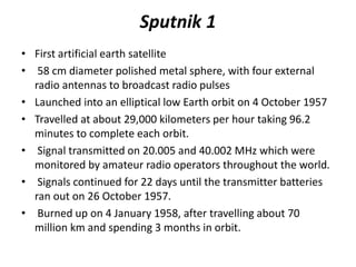Sputnik 1
• First artificial earth satellite
• 58 cm diameter polished metal sphere, with four external
radio antennas to broadcast radio pulses
• Launched into an elliptical low Earth orbit on 4 October 1957
• Travelled at about 29,000 kilometers per hour taking 96.2
minutes to complete each orbit.
• Signal transmitted on 20.005 and 40.002 MHz which were
monitored by amateur radio operators throughout the world.
• Signals continued for 22 days until the transmitter batteries
ran out on 26 October 1957.
• Burned up on 4 January 1958, after travelling about 70
million km and spending 3 months in orbit.
 