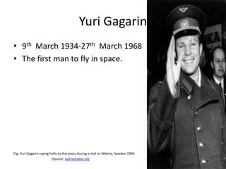 Yuri Gagarin
• 9th March 1934-27th March 1968
• The first man to fly in space.
Fig: Yuri Gagarin saying hello to the press during a visit to Malmo, Sweden 1964
(Source: sydsvenskan.se)
 