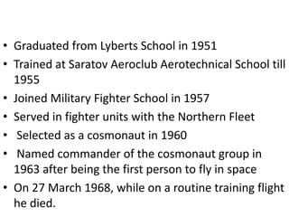 • Graduated from Lyberts School in 1951
• Trained at Saratov Aeroclub Aerotechnical School till
1955
• Joined Military Fighter School in 1957
• Served in fighter units with the Northern Fleet
• Selected as a cosmonaut in 1960
• Named commander of the cosmonaut group in
1963 after being the first person to fly in space
• On 27 March 1968, while on a routine training flight
he died.
 