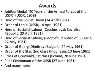 Awards
• Jubilee Medal "40 Years of the Armed Forces of the
USSR" (USSR, 1958)
• Hero of the Soviet Union (14 April 1961)
• Order of Lenin (USSR, 14 April 1961)
• Hero of Socialist Labour (Czechoslovak Socialist
Republic, 29 April 1961)
• Hero of Socialist Labour, (People's Republic of Bulgaria,
24 May 1961)
• Order of Georgi Dimitrov (Bulgaria, 24 May 1961)
• Order of the Star, 2nd Class (Indonesia, 10 June 1961)
• Cross of Grunwald, 1st class (Poland, 20 June 1961)
• Pilot-Cosmonaut of the USSR (27 June 1961)
• And many more
 