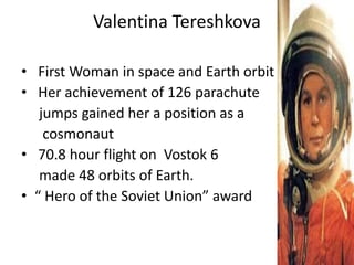 Valentina Tereshkova
• First Woman in space and Earth orbit
• Her achievement of 126 parachute
jumps gained her a position as a
cosmonaut
• 70.8 hour flight on Vostok 6
made 48 orbits of Earth.
• “ Hero of the Soviet Union” award
 