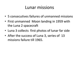Lunar missions
• 5 consecutives failures of unmanned missions
• First unmanned Moon landing in 1959 with
the Luna 2 spacecraft
• Luna 3 collects first photos of lunar far side
• After the success of Luna 3, series of 13
missions failure till 1965.
 
