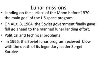 Lunar missions
• Landing on the surface of the Moon before 1970-
the main goal of the US space program.
• On Aug. 3, 1964, the Soviet government finally gave
full go ahead to the manned lunar landing effort.
• Political and technical problems
• In 1966, the Soviet lunar program recieved blow
with the death of its legendary leader Sergei
Korolev.
 
