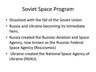 Soviet Space Program
• Dissolved with the fall of the Soviet Union
• Russia and Ukraine becoming its immediate
heirs.
• Russia created the Russian Aviation and Space
Agency, now known as the Russian Federal
Space Agency (Roscosmos)
• Ukraine created the National Space Agency of
Ukraine (NSAU).
 