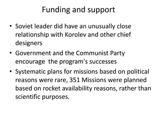 Funding and support
• Soviet leader did have an unusually close
relationship with Korolev and other chief
designers
• Government and the Communist Party
encourage the program's successes
• Systematic plans for missions based on political
reasons were rare, 351 Missions were planned
based on rocket availability reasons, rather than
scientific purposes.
 