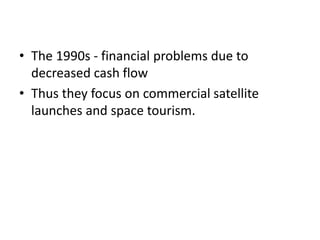 • The 1990s - financial problems due to
decreased cash flow
• Thus they focus on commercial satellite
launches and space tourism.
 