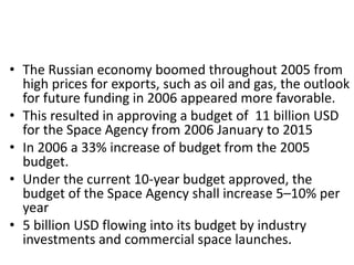 • The Russian economy boomed throughout 2005 from
high prices for exports, such as oil and gas, the outlook
for future funding in 2006 appeared more favorable.
• This resulted in approving a budget of 11 billion USD
for the Space Agency from 2006 January to 2015
• In 2006 a 33% increase of budget from the 2005
budget.
• Under the current 10-year budget approved, the
budget of the Space Agency shall increase 5–10% per
year
• 5 billion USD flowing into its budget by industry
investments and commercial space launches.
 