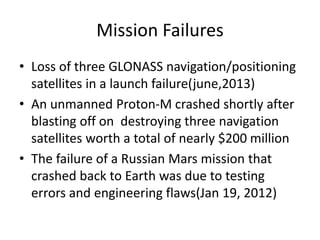 Mission Failures
• Loss of three GLONASS navigation/positioning
satellites in a launch failure(june,2013)
• An unmanned Proton-M crashed shortly after
blasting off on destroying three navigation
satellites worth a total of nearly $200 million
• The failure of a Russian Mars mission that
crashed back to Earth was due to testing
errors and engineering flaws(Jan 19, 2012)
 