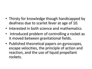 • Thirsty for knowledge though handicapped by
deafness due to scarlet fever at age of 10.
• Interested in both science and mathematics
• Introduced problem of controlling a rocket as
it moved between gravitational fields.
• Published theoretical papers on gyroscopes,
escape velocities, the principle of action and
reaction, and the use of liquid propellant
rockets.
 