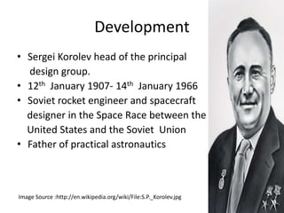 Development
• Sergei Korolev head of the principal
design group.
• 12th January 1907- 14th January 1966
• Soviet rocket engineer and spacecraft
designer in the Space Race between the
United States and the Soviet Union
• Father of practical astronautics
Image Source :http://en.wikipedia.org/wiki/File:S.P._Korolev.jpg
 