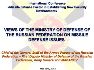 International Conference
    «Missile defense Factor in Establishing New Security
                       Environment»




 VIEWS OF THE MINISTRY OF DEFENSE OF
  THE RUSSIAN FEDERATION ON MISSILE
           DEFENSE ISSUES


Chief of the General Staff of the Armed Forces of the Russian
Federation – First Deputy Minister of Defense of the Russian
           Federation, Army General N.E.MAKAROV

                         Moscow, 2012
 