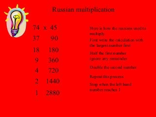 Russian multiplication
Here is how the russians used to
multiply.
74 x 45
First write the calculation with
the largest number first
Half the first number
ignore any remainder
37
Double the second number
90
Repeat this process
18 180
9 360
4 720
Stop when the left hand
number reaches 1
2 1440
1 2880
 