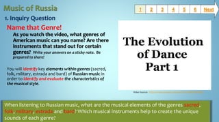Name that Genre!
As you watch the video, what genres of
American music can you name? Are there
instruments that stand out for certain
genres? Write your answers on a sticky note. Be
prepared to share!
You will identify key elements within genres (sacred,
folk, military, estrada and bard) of Russian music in
order to identify and evaluate the characteristics of
the musical style.
1 2 3 654 Next
When listening to Russian music, what are the musical elements of the genres sacred,
folk, military, estrada and bard? Which musical instruments help to create the unique
sounds of each genre?
Video Source: https://www.youtube.com/watch?v=dMH0bHeiRNg
 