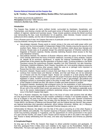 Russian National Interests and the Caspian Sea
by Mr. Timothy L. ThomasForeign Military Studies Office, Fort Leavenworth, KS.
This article was previously published in
Perceptions December 1999-February 2000
Volume IV, Number 4 pp. 75-96.
Introduction
The Caspian Sea, located on Iran's northern border, surrounded by Azerbaijan, Kazakhstan, and
Turkmenistan, and sharing a border with the south-west corner of Russian territory, is the epicenter of a
collision of regional, national and business issues. These include questions among the littoral countries
over demarcating the Sea, route diversification for oil pipelines, state interests, investor concern over
political and ethnic stability, and the role of international agreements.
From a Russian point of view, the Caspian Sea area is of particular concern due to a host of interests that
must be protected. Among the most important are:
●

●

●

●

Geo-strategic interests: Russia wants to remain strong in the area and wield power within and
control over the Commonwealth of Independent States (CIS), thereby ensuring the security of its
southern flank. States of concern here are those CIS members noted above plus Georgia and
Armenia. Russia sees as its greatest danger the potential expansion of Chechen authority into
Dagestan at Russia's expense, thereby severely restricting Russia's direct access to the Sea
(only Astrakhan remains).
Geo-political interests: the retention of Russian influence within the space of the former Soviet
Union directly determines the future of Russian statehood, according to many analysts. Caspian
oil, despite all its economic significance, is merely the external manifestation of the global
political task of the present day-the restoration of Russia's might.1 Evolving problems in the North
Caucasus among the autonomous Russian republics (not only Chechnya, but also KarachayCherkessia, Kabardino-Balkaria, North Ossetia, Ingushetia, etc.) and growing religious pressures
(from the Wahhabis, among other groups) make this area as or perhaps more important to
Russia than the CIS in terms of interests and stability.
Economic interests: Russia wants to ensure that cash flows in the form of Western capital will
continue from Central Asian and Siberian oil fields, and that cash flows are not be redirected
out of Russia and into the Caspian region. Russia can compete on a level playing field with
Kazakhstan and other Caspian oil investors with the proper Production Sharing Agreement (PSA)
legislation in place. Another economic concern (which is also a geo-strategic, geo-political and
ecological concern) is sovereignty rights to the body of water itself. The bottom and outer edges
of the Caspian is divided one way, the column of water over these divisions in another.
Ecological interests: developing safe ecological norms for the exploitation of both hydrocarbons
and fishing resources (especially the protection of the Caspian sturgeon stock that produces 8090 per cent of the world's finest caviar) are paramount concerns. This feeling is especially acute
due to the severe meteorological conditions (extremely strong and unpredictable storms) that
occur in the North Caspian Sea region.

Thus, from a Russian viewpoint, the Caspian Sea is the focus of many vital concerns that will affect
not only regional and world stability but also investor confidence in Russia if not handled properly. The
line up of players in the area from Russia and the region underscores this point. Russian involvement
includes the Ministry of Foreign Affairs, the oil lobby and the Ministry for Fuel and Energy, the Internal
Troops (MVD), the Ministry of Defense and General Staff, and the Federal Security Service. Also present
are regional authorities (and opposition elements), ethnic lobbies (Armenian, Abkhaz, etc.) in Moscow,
various shadowy interests (Mafia, etc.), the organized Chechen diaspora, and so on.
Unfortunately for Moscow, the debate over the fate of this area is occurring at a time when Russia is
weak both militarily and politically. The impotent response of Russia's military leadership to NATO's two
month long bombing campaign in Yugoslavia, and the appointment of a third government in the space
of a year and two months, are cases in point. Russia cannot impose its will on any state in the region (in
fact, Russia is slowly withdrawing from the area), and sees only Kazakhstan and Armenia as potential
allies.
A Complicated Region
As long ago as the 1870s the Caspian Sea began to attract potential investors and geologists. At
that time, geological finds in Baku drew such notables to the region as the Rockefellers, Nobels and
Rothschilds. The tsars sent agents to the region as well, with Russia's involvement in the area stretching

 