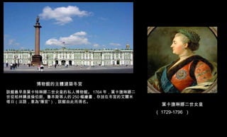 葉卡捷琳娜二世女皇 （ 1729-1796  ）   博物館的主體建築冬宮 該館最早是葉卡特琳娜二世女皇的私人博物館。 1764 年，葉卡捷琳娜二世從柏林購進倫伯朗、魯本斯等人的 250 幅繪畫，存放在冬宮的艾爾米塔日（法語，意為“隱宮”），該...