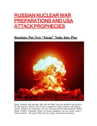 RUSSIAN NUCLEAR WAR
PREPARATIONS AND USA
ATTACK PROPHECIES
Russians Put New “Satan” Nuke Into Play
Russia, frustrated with anti-nuke talks with the United states has decided to put an end to
the talks and move forward with its plans to upgrade its nuclear defensive and offensive
systems, including the construction on a new and more powerful Intercontinental Ballistic
Missile (ICBM). Nicknamed “Satan” by Western intelligence, the new missile carries a
100-ton warhead. This giant ICBM will take its place at the head of an already
 