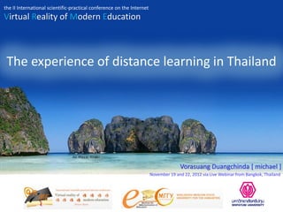 the II International scientific-practical conference on the Internet
Virtual Reality of Modern Education



 The experience of distance learning in Thailand




                                                                                     Vorasuang Duangchinda [ michael ]
                                                                       November 19 and 22, 2012 via Live Webinar from Bangkok, Thailand
 