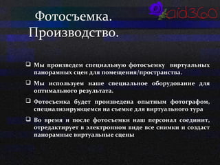 Фотосъемка. 
Производство. 
 Мы произведем специальную фотосъемку виртуальных 
панорамных сцен для помещения/пространства. 
 Мы используем наше специальное оборудование для 
оптимального результата. 
 Фотосъемка будет произведена опытным фотографом, 
специализирующемся на съемке для виртуального тура 
 Во время и после фотосъемки наш персонал соединит, 
отредактирует в электронном виде все снимки и создаст 
панорамные виртуальные сцены 
 