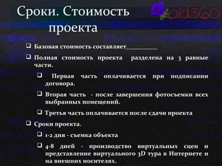 Сроки. Стоимость 
проекта 
 Базовая стоимость составляет__________ 
 Полная стоимость проекта разделена на 3 равные 
части. 
 Первая часть оплачивается при подписании 
договора. 
 Вторая часть - после завершения фотосъемки всех 
выбранных помещений. 
 Третья часть оплачивается после сдачи проекта 
 Сроки проекта. 
 1-2 дня - съемка объекта 
 4-8 дней - производство виртуальных сцен и 
представление виртуального 3D тура в Интернете и 
на внешних носителях. 
 