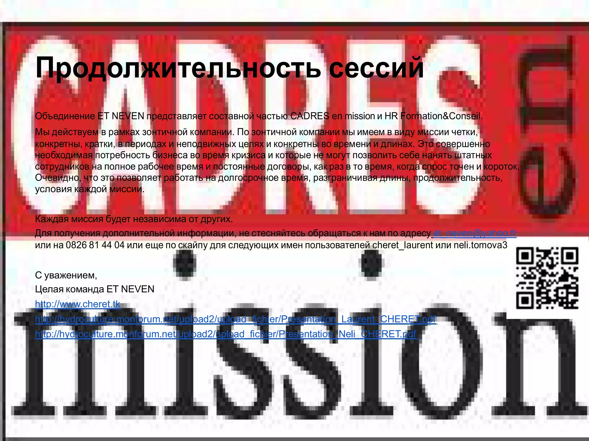 Продолжительность сессий
Объединение ET NEVEN представляет составной частью CADRES en mission и HR Formation&Conseil.
Мы действуем в рамках зонтичной компании. По зонтичной компании мы имеем в виду миссии четки,
конкретны, кратки, в периодах и неподвижных целях и конкретны во времени и длинах. Это совершенно
необходимая потребность бизнеса во время кризиса и которые не могут позволить себе нанять штатных
сотрудников на полное рабочее время и постоянные договоры, как раз в то время, когда спрос точен и короток.
Очевидно, что это позволяет работать на долгосрочное время, разграничивая длины, продолжительность,
условия каждой миссии.


Каждая миссия будет независима от других.
Для получения дополнительной информации, не стесняйтесь обращаться к нам по адресу et_neven@yahoo.fr
или на 0826 81 44 04 или еще по скайпу для следующих имен пользователей cheret_laurent или neli.tomova3


С уважением,
Целая команда ET NEVEN
http://www.cheret.tk
http://hydroculture.monforum.net/upload2/upload_fichier/Presentation_Laurent_CHERET.pdf
http://hydroculture.monforum.net/upload2/upload_fichier/Presentation_Neli_CHERET.pdf
 
