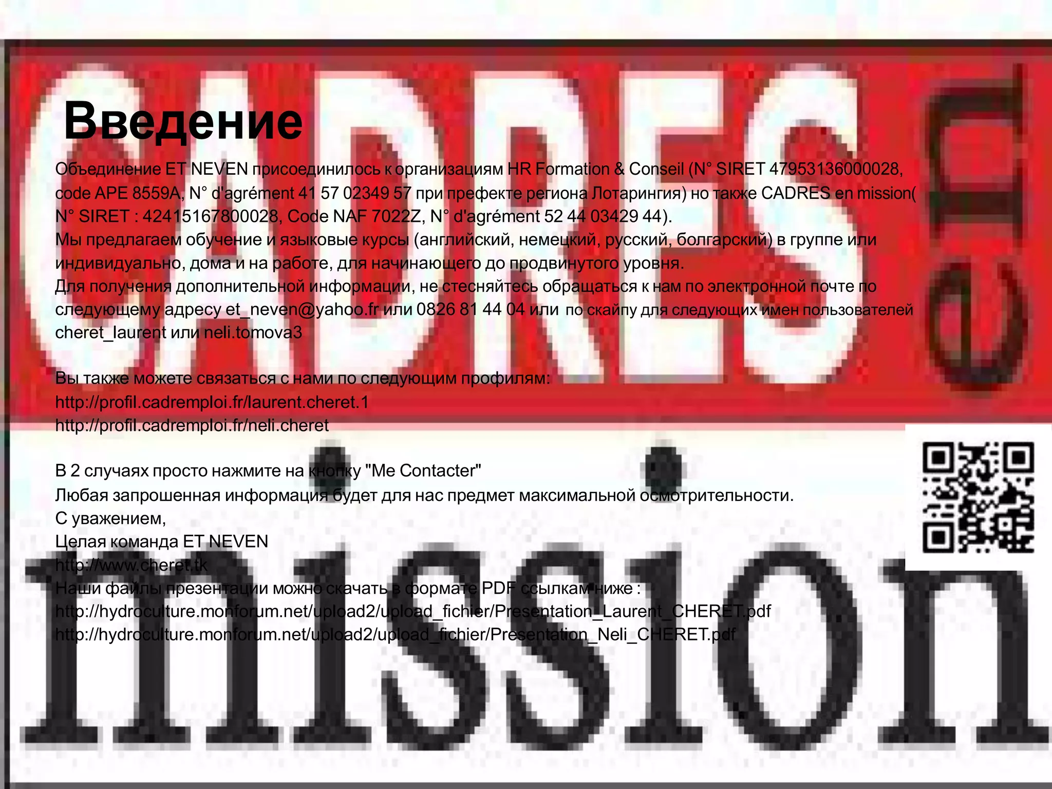 Введение
Объединение ET NEVEN присоединилось к организациям HR Formation & Conseil (N° SIRET 47953136000028,
code APE 8559A, N° d'agrément 41 57 02349 57 при префекте региона Лотарингия) но также CADRES en mission(
N° SIRET : 42415167800028, Code NAF 7022Z, N° d'agrément 52 44 03429 44).
Мы предлагаем обучение и языковые курсы (английский, немецкий, русский, болгарский) в группе или
индивидуально, дома и на работе, для начинающего до продвинутого уровня.
Для получения дополнительной информации, не стесняйтесь обращаться к нам по электронной почте по
следующему адресу et_neven@yahoo.fr или 0826 81 44 04 или по скайпу для следующих имен пользователей
cheret_laurent или neli.tomova3

Вы также можете связаться с нами по следующим профилям:
http://profil.cadremploi.fr/laurent.cheret.1
http://profil.cadremploi.fr/neli.cheret

В 2 случаях просто нажмите на кнопку "Me Contacter"
Любая запрошенная информация будет для нас предмет максимальной осмотрительности.
С уважением,
Целая команда ET NEVEN
http://www.cheret.tk
Наши файлы презентации можно скачать в формате PDF ссылкам ниже :
http://hydroculture.monforum.net/upload2/upload_fichier/Presentation_Laurent_CHERET.pdf
http://hydroculture.monforum.net/upload2/upload_fichier/Presentation_Neli_CHERET.pdf
 
