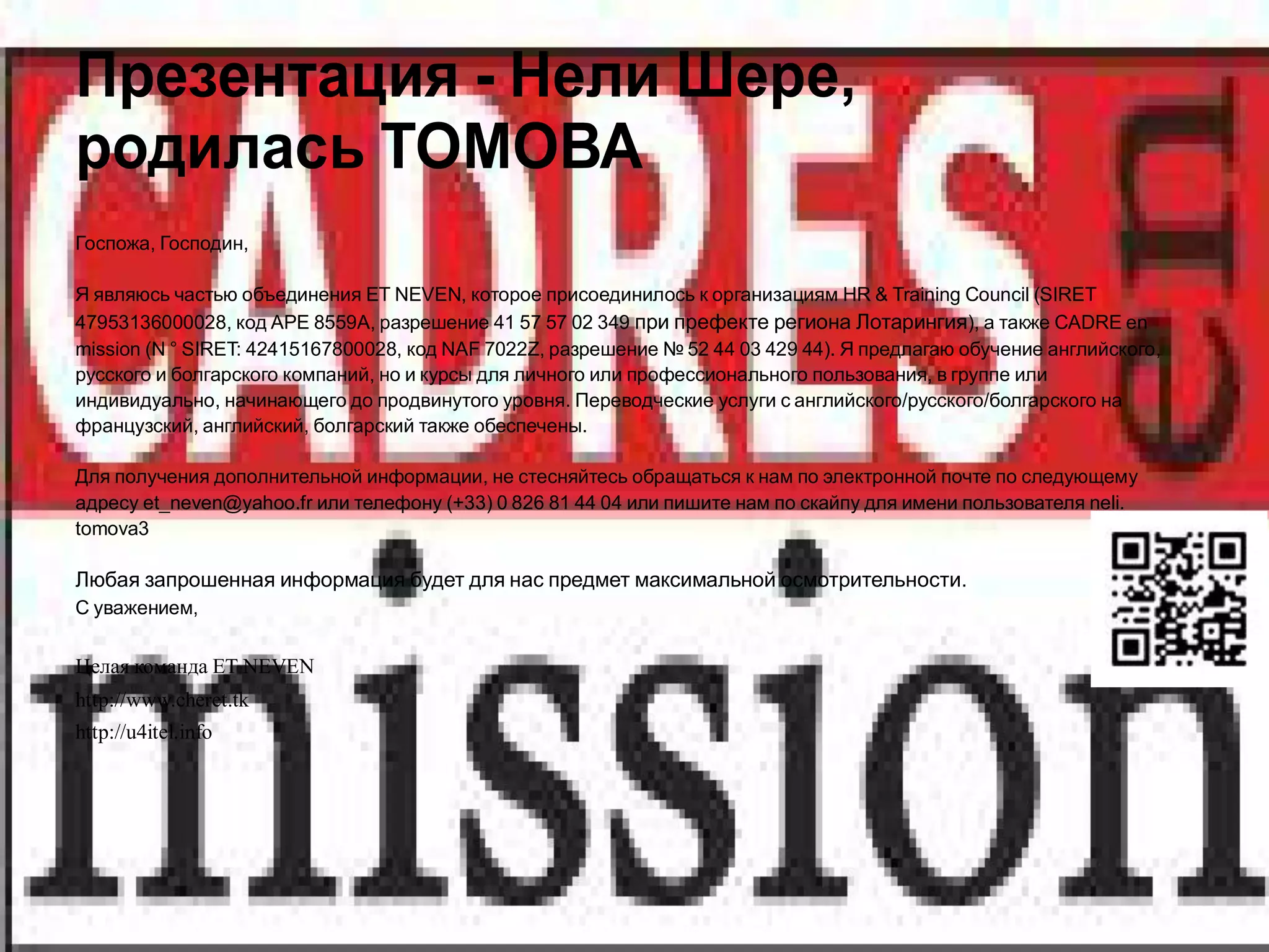 Презентация - Нели Шере,
родилась ТОМОВА
Госпожа, Господин,

Я являюсь частью объединения ET NEVEN, которое присоединилось к организациям HR & Training Council (SIRET
47953136000028, код APE 8559A, разрешение 41 57 57 02 349 при префекте региона Лотарингия), а также CADRE en
mission (N ° SIRET: 42415167800028, код NAF 7022Z, разрешение № 52 44 03 429 44). Я предлагаю обучение английского,
русского и болгарского компаний, но и курсы для личного или профессионального пользования, в группе или
индивидуально, начинающего до продвинутого уровня. Переводческие услуги с английского/русского/болгарского на
французский, английский, болгарский также обеспечены.

Для получения дополнительной информации, не стесняйтесь обращаться к нам по электронной почте по следующему
адресу et_neven@yahoo.fr или телефону (+33) 0 826 81 44 04 или пишите нам по скайпу для имени пользователя neli.
tomova3

Любая запрошенная информация будет для нас предмет максимальной осмотрительности.
С уважением,


Целая команда ET NEVEN
http://www.cheret.tk
http://u4itel.info
 