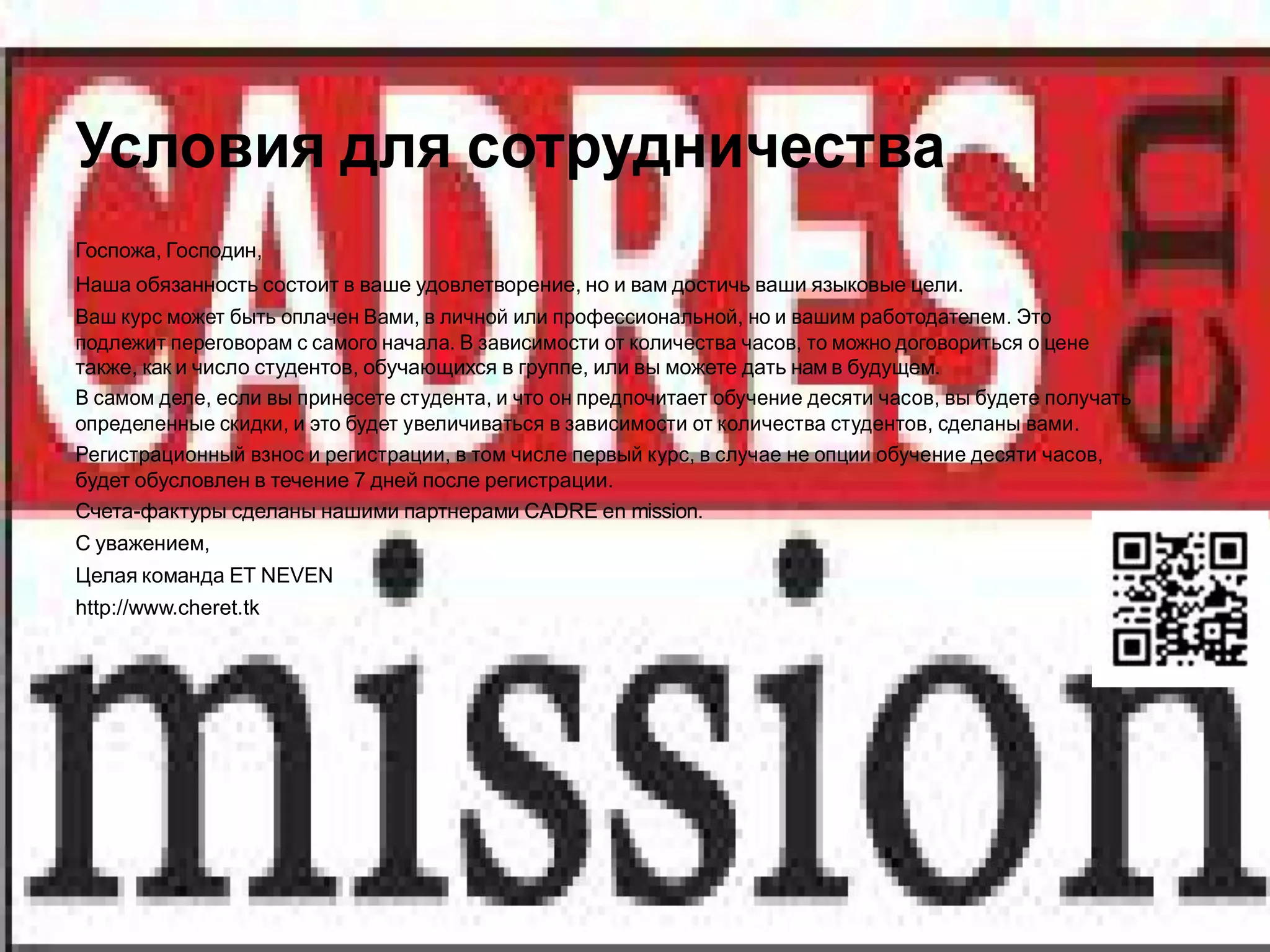 Условия для сотрудничества
Госпожа, Господин,
Наша обязанность состоит в ваше удовлетворение, но и вам достичь ваши языковые цели.
Ваш курс может быть оплачен Вами, в личной или профессиональной, но и вашим работодателем. Это
подлежит переговорам с самого начала. В зависимости от количества часов, то можно договориться о цене
также, как и число студентов, обучающихся в группе, или вы можете дать нам в будущем.
В самом деле, если вы принесете студента, и что он предпочитает обучение десяти часов, вы будете получать
определенные скидки, и это будет увеличиваться в зависимости от количества студентов, сделаны вами.
Регистрационный взнос и регистрации, в том числе первый курс, в случае не опции обучение десяти часов,
будет обусловлен в течение 7 дней после регистрации.
Счета-фактуры сделаны нашими партнерами CADRE en mission.
С уважением,
Целая команда ET NEVEN
http://www.cheret.tk
 