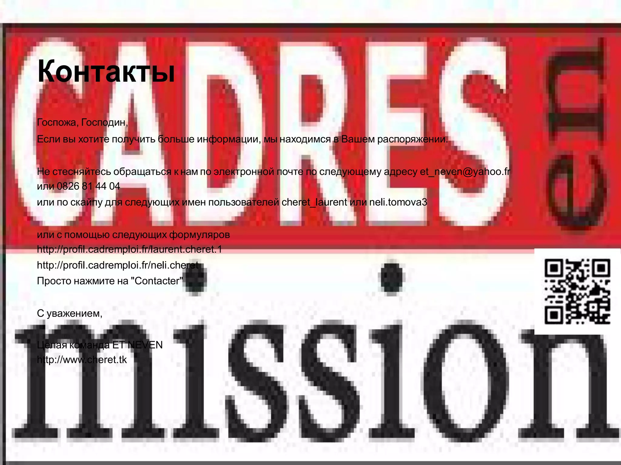 Контакты
Госпожа, Господин,
Если вы хотите получить больше информации, мы находимся в Вашем распоряжении.


Не стесняйтесь обращаться к нам по электронной почте по следующему адресу et_neven@yahoo.fr
или 0826 81 44 04
или по скайпу для следующих имен пользователей cheret_laurent или neli.tomova3


или с помощью следующих формуляров
http://profil.cadremploi.fr/laurent.cheret.1
http://profil.cadremploi.fr/neli.cheret
Просто нажмите на "Contacter"


С уважением,


Целая команда ET NEVEN
http://www.cheret.tk
 