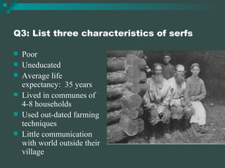 Q3: List three characteristics of serfs Poor Uneducated Average life expectancy:  35 years Lived in communes of 4-8 households Used out-dated farming techniques Little communication with world outside their village 