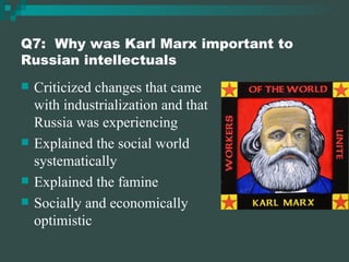 Q7:  Why was Karl Marx important to Russian intellectuals Criticized changes that came with industrialization and that Russia was experiencing Explained the social world systematically Explained the famine Socially and economically optimistic 