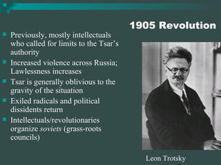 1905 Revolution Previously, mostly intellectuals who called for limits to the Tsar’s authority Increased violence across Russia; Lawlessness increases Tsar is generally oblivious to the gravity of the situation Exiled radicals and political dissidents return Intellectuals/revolutionaries organize  soviets  (grass-roots councils) Leon Trotsky 