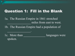 Question 1:  Fill in the Blank 1a.  The Russian Empire in 1861 stretched _______________ miles from east to west. 1b.  The Russian Empire had a population of _______________. 1c.  More than ______________ languages were spoken. 