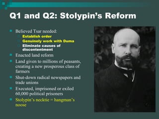 Q1 and Q2: Stolypin’s Reform Believed Tsar needed: Establish order Genuinely work with Duma Eliminate causes of discontentment Enacted land reform Land given to millions of peasants, creating a new prosperous class of farmers Shut-down radical newspapers and trade unions Executed, imprisoned or exiled 60,000 political prisoners Stolypin’s necktie = hangman’s noose 
