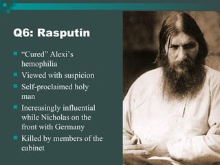 Q6: Rasputin “ Cured” Alexi’s hemophilia  Viewed with suspicion Self-proclaimed holy man Increasingly influential while Nicholas on the front with Germany Killed by members of the cabinet 