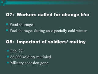 Q7:  Workers called for change b/c: Food shortages Fuel shortages during an especially cold winter Q8:  Important of soldiers’ mutiny Feb. 27 66,000 soldiers mutinied Military cohesion gone 