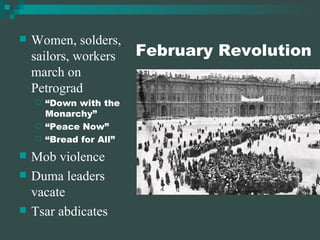 February Revolution Women, solders, sailors, workers march on Petrograd “Down with the Monarchy” “Peace Now” “Bread for All” Mob violence Duma leaders vacate Tsar abdicates 